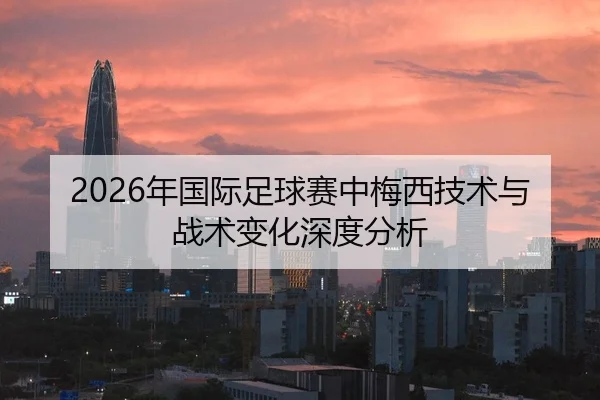 2026年国际足球赛中梅西技术与战术变化深度分析