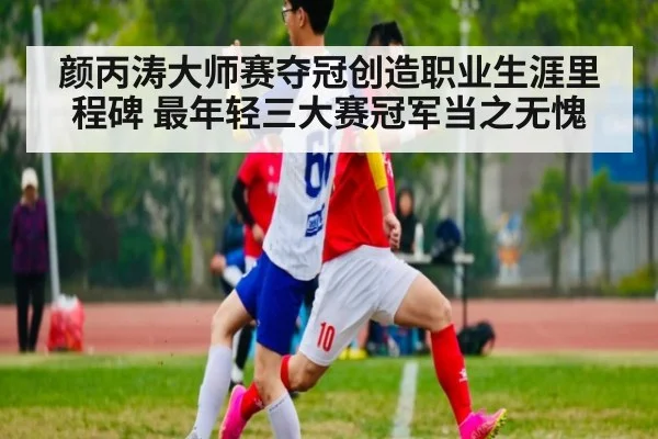颜丙涛大师赛夺冠创造职业生涯里程碑 最年轻三大赛冠军当之无愧